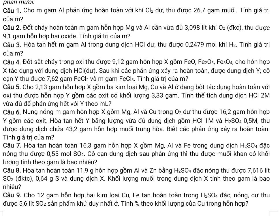 phần mười.
Câu 1. Cho m gam Al phản ứng hoàn toàn với khí Cl_2 dư, thu được 26,7 gam muối. Tính giá trị
của m?
Câu 2. Đốt cháy hoàn toàn m gam hỗn hợp Mg và Al cần vừa đủ 3,098 lít khí O_2 (đkc), thu được
9,1 gam hỗn hợp hai oxide. Tính giá trị của m?
Câu 3. Hòa tan hết m gam Al trong dung dịch HCI dư, thu được 0,2479 mol khí H_2 :. Tính giá trị
của m?
Câu 4. Đốt sắt cháy trong oxi thu được 9,12 gam hỗn hợp X gồm FeO, Fe_2O_3, ,Fe_3O_4, , cho hỗn hợp
X tác dụng với dung dịch HCl(dư). Sau khi các phản ứng xảy ra hoàn toàn, được dung dịch Y; cô
cạn Y thu được 7,62 gam FeCl₂ và m gam FeCl₃. Tính giá trị của m?
Câu 5. Cho 2,13 gam hỗn hợp X gồm ba kim loại Mg, Cu và Al ở dạng bột tác dụng hoàn toàn với
oxi thu được hỗn hợp Y gồm các oxit có khối lượng 3,33 gam. Tính thể tích dung dịch HCl 2M
vừa đủ để phản ứng hết với Y theo mL?
Câu 6. Nung nóng m gam hỗn hợp X gồm Mg, Al và Cu trong O_2 dư thu được 16,2 gam hỗn hợp
Y gồm các oxit. Hòa tan hết Y bằng lượng vừa đủ dung dịch gồm HCI 1M và H_2SO_40,5M , thu
được dung dịch chứa 43,2 gam hỗn hợp muối trung hòa. Biết các phản ứng xảy ra hoàn toàn.
Tính giá trị của m?
Câu 7. Hòa tan hoàn toàn 16,3 gam hỗn hợp X gồm Mg, Al và Fe trong dung dịch H_2SO_4 đặc
nóng thu được 0,55 mol SO_2. Cô cạn dung dịch sau phản ứng thì thu được muối khan có khối
lượng tính theo gam là bao nhiêu?
Câu 8. Hòa tan hoàn toàn 11,9 g hỗn hợp gồm Al và Zn bằng H_2SO_4 đặc nóng thu được 7,616 lít
SO_2 (đktc), 0,64 g S và dung dịch X. Khối lượng muối trong dung dịch X tính theo gam là bao
nhiêu?
Câu 9. Cho 12 gam hỗn hợp hai kim loại Cu, Fe tan hoàn toàn trong H_2SO_4 đặc, nóng, dư thu
được 5,6 lít SO_2 sản phẩm khử duy nhất ở. Tính % theo khối lượng của Cu trong hỗn hợp?