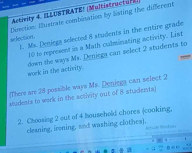 Cevan 
Livre 
Activity 4. ILLUSTRATE! (Multistructural) 
Direction: Illustrate combination by listing the different 
1. Ms. Deniega selected 8 students in the entire grade 
selection.
10 to represent in a Math culminating activity. List 
down the ways Ms. Deniega can select 2 students to 
work in the activity. 
(There are 28 possible ways Ms. Deniega can select 2
students to work in the activity out of 8 students) 
2. Choosing 2 out of 4 household chores (cooking, 
cleaning, ironing, and washing clothes). 
Activate Windows 
de to Settrves to a tivate Winłows 
y 33 
∞ D 1691/2