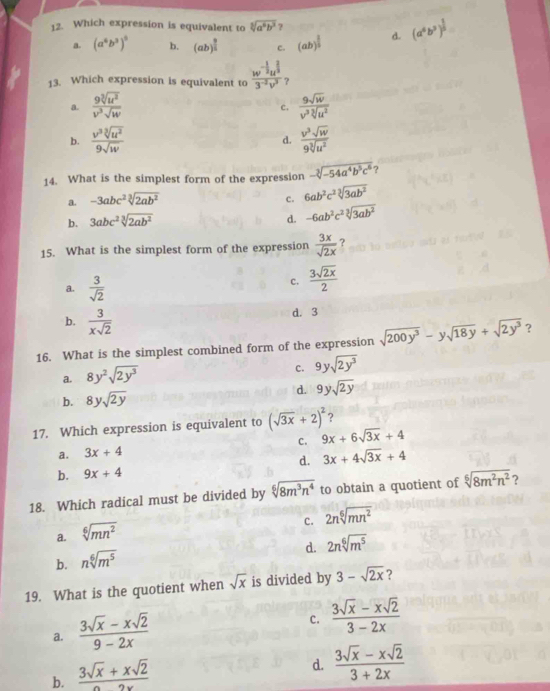 Which expression is equivalent to sqrt[3](a^6b^3) ? (a^6b^3)^ 1/5 
a. (a^6b^3)^5 b. (ab)^ 3/2  c. (ab)^ 3/5  d.
13. Which expression is equivalent to  (w^(-2)u^3)/3^(-2)v^3  ?
a.  9sqrt[3](u^2)/v^3sqrt(w)   9sqrt(w)/v^3sqrt[3](u^2) 
c.
b.  v^3sqrt[3](u^2)/9sqrt(w)   v^3sqrt(w)/9sqrt[3](u^2) 
d.
14. What is the simplest form of the expression -sqrt[3](-54a^4b^5c^6) ?
a. -3abc^2sqrt[3](2ab^2) c. 6ab^2c^2sqrt[3](3ab^2)
b. 3abc^2sqrt[3](2ab^2)
d. -6ab^2c^2sqrt[3](3ab^2)
15. What is the simplest form of the expression  3x/sqrt(2x)  ?
a.  3/sqrt(2) 
c.  3sqrt(2x)/2 
b.  3/xsqrt(2) 
d. 3
16. What is the simplest combined form of the expression sqrt(200y^3)-ysqrt(18y)+sqrt(2y^3) ？
a. 8y^2sqrt(2y^3)
c. 9ysqrt(2y^3)
b. 8ysqrt(2y) d. 9ysqrt(2y)
17. Which expression is equivalent to (sqrt(3x)+2)^2 ?
C. 9x+6sqrt(3x)+4
a. 3x+4
d. 3x+4sqrt(3x)+4
b. 9x+4
18. Which radical must be divided by sqrt[6](8m^3n^4) to obtain a quotient of sqrt[6](8m^2n^2) ?
c. 2nsqrt[6](mn^2)
a. sqrt[6](mn^2)
d. 2nsqrt[6](m^5)
b. nsqrt[6](m^5)
19. What is the quotient when sqrt(x) is divided by 3-sqrt(2x) 7
a.  (3sqrt(x)-xsqrt(2))/9-2x 
c.  (3sqrt(x)-xsqrt(2))/3-2x 
b.  (3sqrt(x)+xsqrt(2))/2x 
d.  (3sqrt(x)-xsqrt(2))/3+2x 