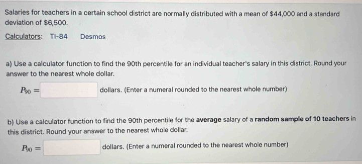 Salaries for teachers in a certain school district are normally distributed with a mean of $44,000 and a standard 
deviation of $6,500. 
Calculators: TI-84 Desmos 
a) Use a calculator function to find the 90th percentile for an individual teacher's salary in this district. Round your 
answer to the nearest whole dollar.
P_90=□ dollars. (Enter a numeral rounded to the nearest whole number) 
b) Use a calculator function to find the 90th percentile for the average salary of a random sample of 10 teachers in 
this district. Round your answer to the nearest whole dollar.
P_90=□ dol ||ar s. (Enter a numeral rounded to the nearest whole number) 
. 
do a