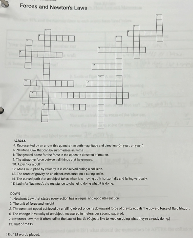 Forces and Newton's Laws 
ACROSS 
4. Represented by an arrow, this quantity has both magnitude and direction (Oh yeah, oh yeah!) 
5. Newton's Law that can be summarizes as F=ma
8. The general name for the force in the opposite direction of motion. 
9. The attractive force between all things that have mass. 
10. A push or a pull 
12. Mass multiplied by velocity. It is conserved during a collision. 
13. The force of gravity on an object, measured on a spring scale. 
14. The curved path that an object takes when it is moving both horizontally and falling vertically. 
15. Latin for "laziness"; the resistance to changing doing what it is doing. 
DOWN 
1. Newton's Law that states every action has an equal and opposite reaction 
2. The unit of force and weight 
3. The constant speed achieved by a falling object once its downward force of gravity equals the upward force of fluid friction. 
6. The change in velocity of an object, measured in meters per second squared. 
7. Newton's Law that if often called the Law of Inertia (Objects like to keep on doing what they're already doing.) 
11. Unit of mass.
15 of 15 words placed.