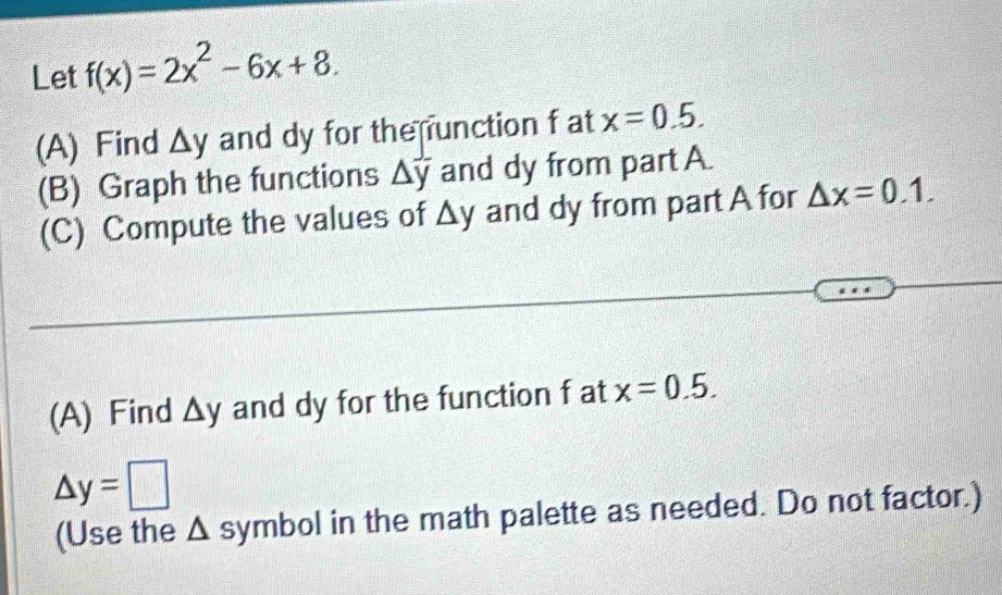 Let f(x)=2x^2-6x+8. 
(A) Find △ y and dy for the unction f at x=0.5. 
(B) Graph the functions △ y and dy from part A. 
(C) Compute the values of △ y and dy from part A for △ x=0.1. 
(A) Find △ y and dy for the function f at x=0.5.
△ y=□
(Use the Δ symbol in the math palette as needed. Do not factor.)