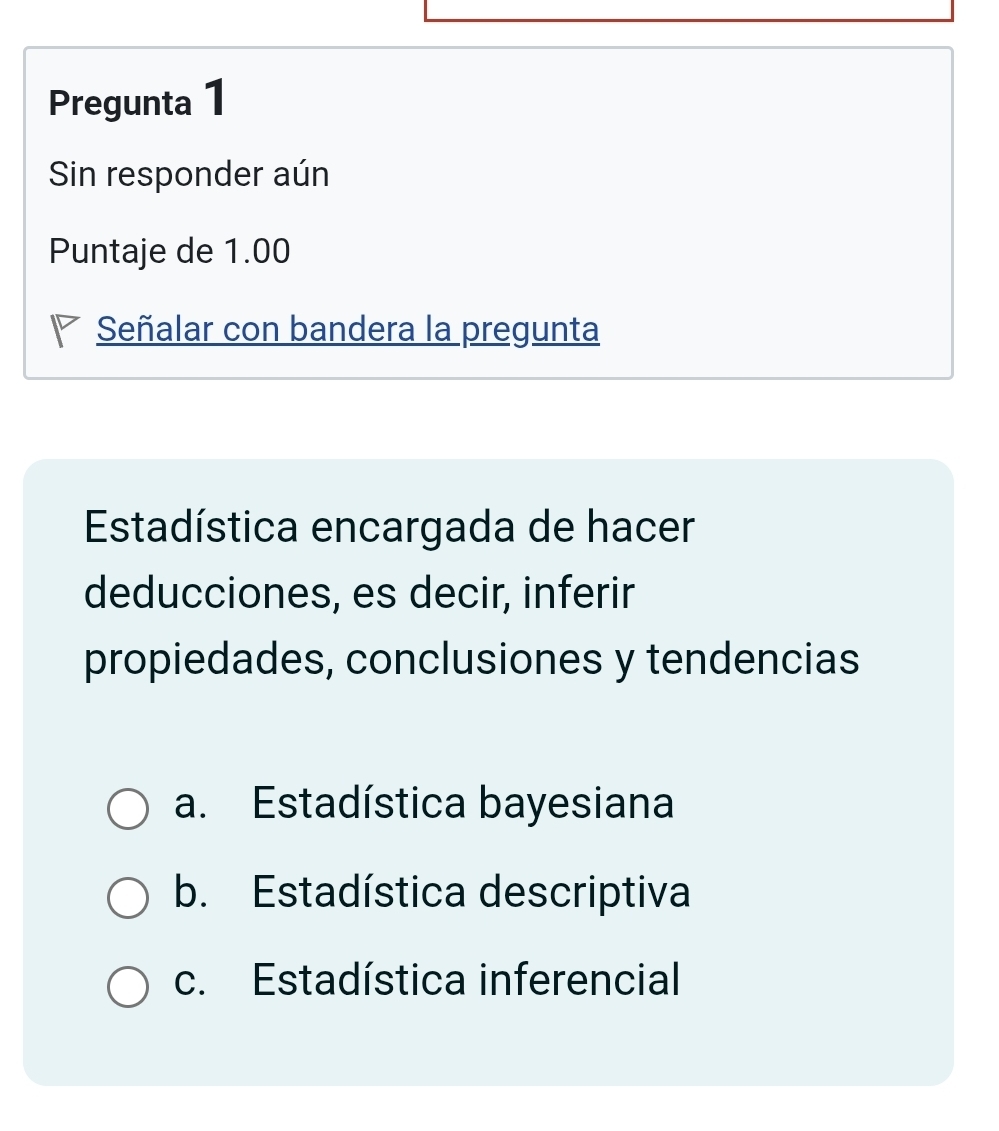 Pregunta 1
Sin responder aún
Puntaje de 1.00
* Señalar con bandera la pregunta
Estadística encargada de hacer
deducciones, es decir, inferir
propiedades, conclusiones y tendencias
a. Estadística bayesiana
b. Estadística descriptiva
c. Estadística inferencial