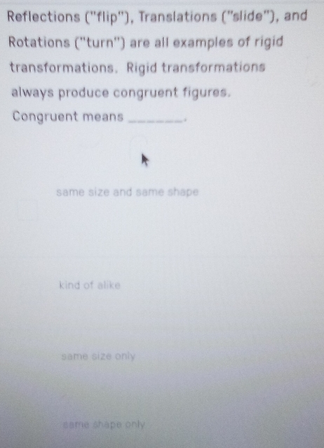 Reflections (''flip''), Translations (''slide''), and
Rotations ("turn') are all examples of rigid
transformations. Rigid transformations
always produce congruent figures.
Congruent means _.
same size and same shape
kind of alike
same size only
same shape only