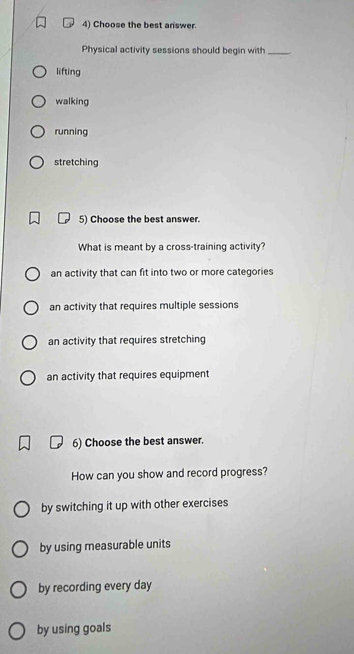 Choose the best answer.
Physical activity sessions should begin with_
lifting
walking
running
stretching
5) Choose the best answer.
What is meant by a cross-training activity?
an activity that can fit into two or more categories
an activity that requires multiple sessions
an activity that requires stretching
an activity that requires equipment
6) Choose the best answer.
How can you show and record progress?
by switching it up with other exercises
by using measurable units
by recording every day
by using goals