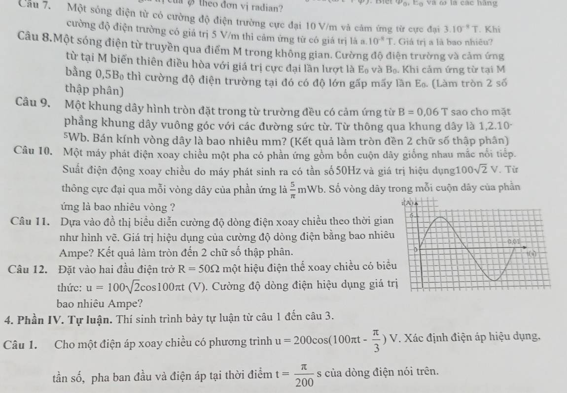 v_0
C  theo đơn vị radian? và ω là các hãng
Câu 7. Một sóng điện từ có cường độ điện trường cực đại 10 V/m và cảm ứng từ cực đại 3.10^(-8)T. Khi
cường độ điện trường có giá trị 5 V/m thì cảm ứng từ có giá trị là a. 10^(-8)T. Giá trị a là bao nhiêu?
Câu 8.Một sóng điện từ truyền qua điểm M trong không gian. Cường độ điện trường và cảm ứng
từ tại M biến thiên điều hòa với giá trị cực đại lần lượt là E₀ và B₀. Khi cảm ứng từ tại M
bằng 0,5B thì cường độ điện trường tại đó có độ lớn gấp mấy lần E_0. (Làm tròn 2 số
thập phân)
Câu 9. Một khung dây hình tròn đặt trong từ trường đều có cảm ứng từ B=0,06T sao cho mặt
phẳng khung dây vuông góc với các đường sức từ. Từ thông qua khung dây là 1,2.10-
5Wb. Bán kính vòng dây là bao nhiêu mm? (Kết quả làm tròn đền 2 chữ số thập phân)
Câu 10. Một máy phát điện xoay chiều một pha có phần ứng gồm bốn cuộn dây giống nhau mắc nổi tiếp.
Suất điện động xoay chiều do máy phát sinh ra có tần số 50Hz và giá trị hiệu dụng1 00sqrt(2)V. Từ
thông cực đại qua mỗi vòng dây của phần ứng là  5/π  mWb Đ. Số vòng dây trong mỗi cuộn dây của phần
ứng là bao nhiêu vòng ?
Câu 11. Dựa vào đồ thị biểu diễn cường độ dòng điện xoay chiều theo thời gian
như hình vẽ. Giá trị hiệu dụng của cường độ dòng điện bằng bao nhiêu
Ampe? Kết quả làm tròn đến 2 chữ số thập phân.
Câu 12. Đặt vào hai đầu điện trở R=50Omega mhat Qt hiệu điện thể xoay chiều có biể
thức: u=100sqrt(2)cos 100π t(V) ). Cường độ dòng điện hiệu dụng giá t
bao nhiêu Ampe?
4. Phần IV. Tự luận. Thí sinh trình bày tự luận từ câu 1 đến câu 3.
Câu 1. Cho một điện áp xoay chiều có phương trình u=200cos (100π t- π /3 )V 7. Xác định điện áp hiệu dụng,
tần số, pha ban đầu và điện áp tại thời điểm t= π /200  s của dòng điện nói trên.