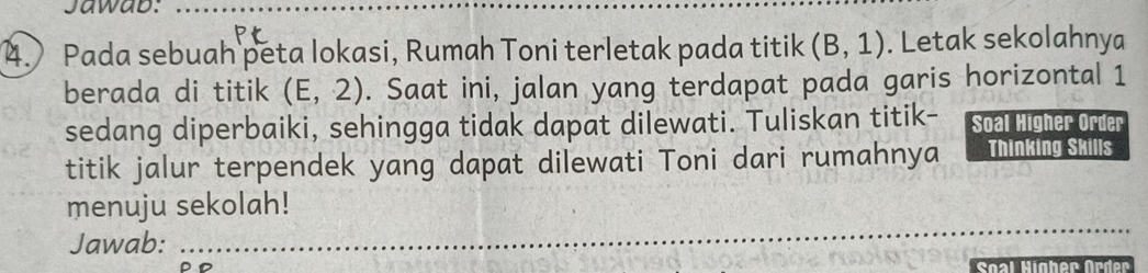 Jawab:_ 
4. Pada sebuah peta lokasi, Rumah Toni terletak pada titik (B,1). Letak sekolahnya 
berada di titik (E,2). Saat ini, jalan yang terdapat pada garis horizontal 1
sedang diperbaiki, sehingga tidak dapat dilewati. Tuliskan titik- Soal Higher Order 
titik jalur terpendek yang dapat dilewati Toni dari rumahnya Thinking Skills 
menuju sekolah! 
Jawab: 
_ 
Soal Higher ür