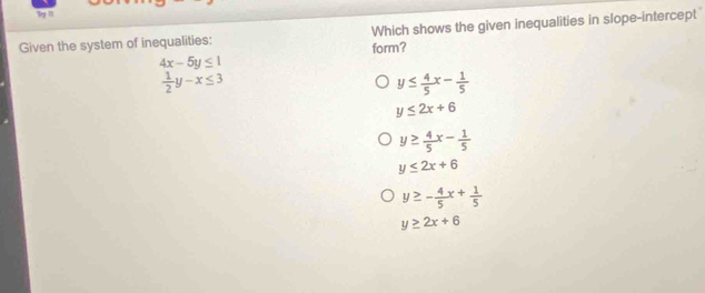 Try I
Given the system of inequalities: Which shows the given inequalities in slope-intercept
4x-5y≤ 1 form?
 1/2 y-x≤ 3
y≤  4/5 x- 1/5 
y≤ 2x+6
y≥  4/5 x- 1/5 
y≤ 2x+6
y≥ - 4/5 x+ 1/5 
y≥ 2x+6