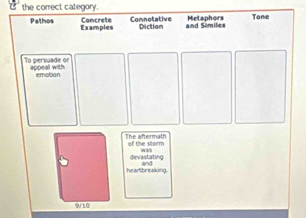 the correct category. 
Pathos Concrete Connotative Metaphors Tone 
Examples Diction and Similes 
To persuade or 
appeal with 
emotion 
The aftermath 
of the storm 
was 
devastating 
and 
heartbreaking.
9/10