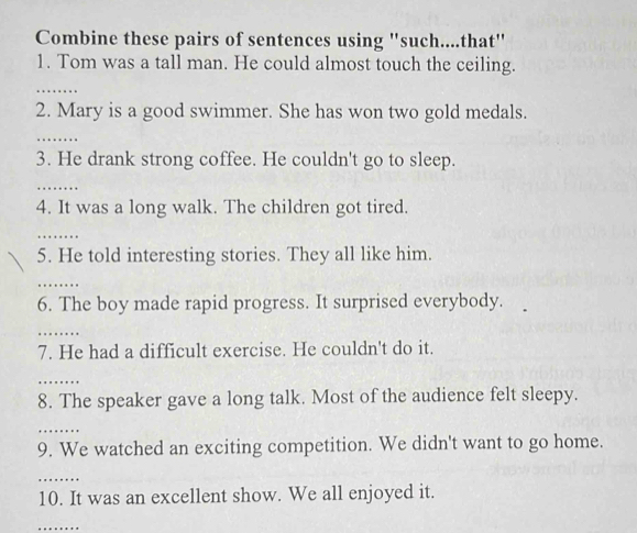 Combine these pairs of sentences using ''such....that' 
1. Tom was a tall man. He could almost touch the ceiling. 
_ 
2. Mary is a good swimmer. She has won two gold medals. 
_ 
3. He drank strong coffee. He couldn't go to sleep. 
_ 
4. It was a long walk. The children got tired. 
_ 
5. He told interesting stories. They all like him. 
_ 
6. The boy made rapid progress. It surprised everybody. 
_ 
7. He had a difficult exercise. He couldn't do it. 
_ 
8. The speaker gave a long talk. Most of the audience felt sleepy. 
_ 
9. We watched an exciting competition. We didn't want to go home. 
_ 
10. It was an excellent show. We all enjoyed it. 
_