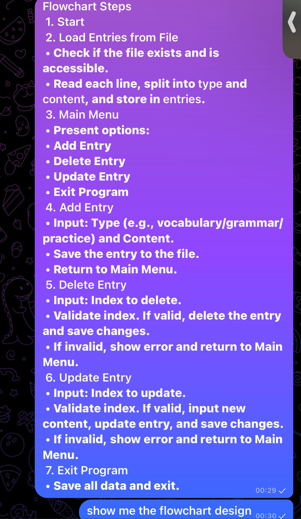 Flowchart Steps 
1. Start 
2. Load Entries from File 
• Check if the file exists and is 
accessible. 
• Read each line, split into type and 
content, and store in entries. 
3. Main Menu 
Present options: 
Add Entry 
Delete Entry 
Update Entry 
. Exit Program 
4. Add Entry 
• Input: Type (e.g., vocabulary/grammar/ 
practice) and Content. 
• Save the entry to the file. 
• Return to Main Menu. 
5. Delete Entry 
. Input: Index to delete. 
• Validate index. If valid, delete the entry 
and save changes. 
• If invalid, show error and return to Main 
Menu. 
6. Update Entry 
• Input: Index to update. 
D Validate index. If valid, input new 
content, update entry, and save changes. 
• If invalid, show error and return to Main 
Menu. 
7. Exit Program 
• Save all data and exit. 
00:29 
show me the flowchart design 00:30