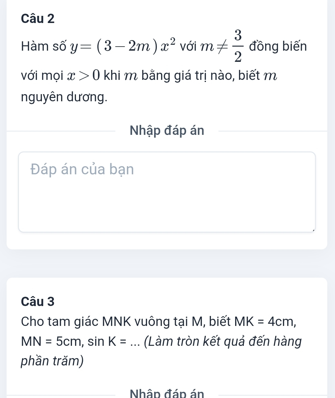 Hàm số y=(3-2m)x^2 với m!=  3/2  đồng biến 
với mọi x>0 khi m bằng giá trị nào, biết m
nguyên dương. 
Nhập đáp án 
Đáp án của bạn 
Câu 3 
Cho tam giác MNK vuông tại M, biết MK=4cm,
MN=5cm, sin K= _、 (Làm tròn kết quả đến hàng 
phần trăm) 
_ 
Nhập đáp án