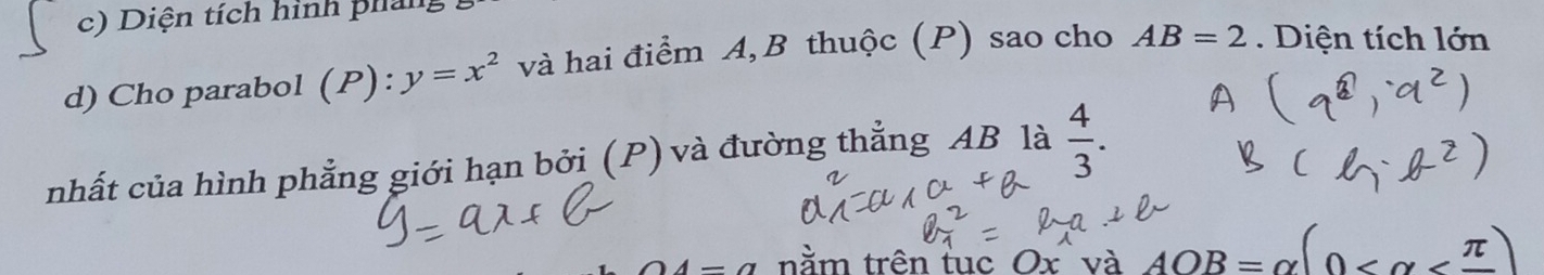 Diện tích hình pháng 
d) Cho parabol (P): y=x^2 và hai điểm A, B thuộc (P) sao cho AB=2. Diện tích lớn 
nhất của hình phẳng giới hạn bởi (P) và đường thẳng AB là  4/3 . 
4-a nằm trên tuc Ox và AOB=alpha (0