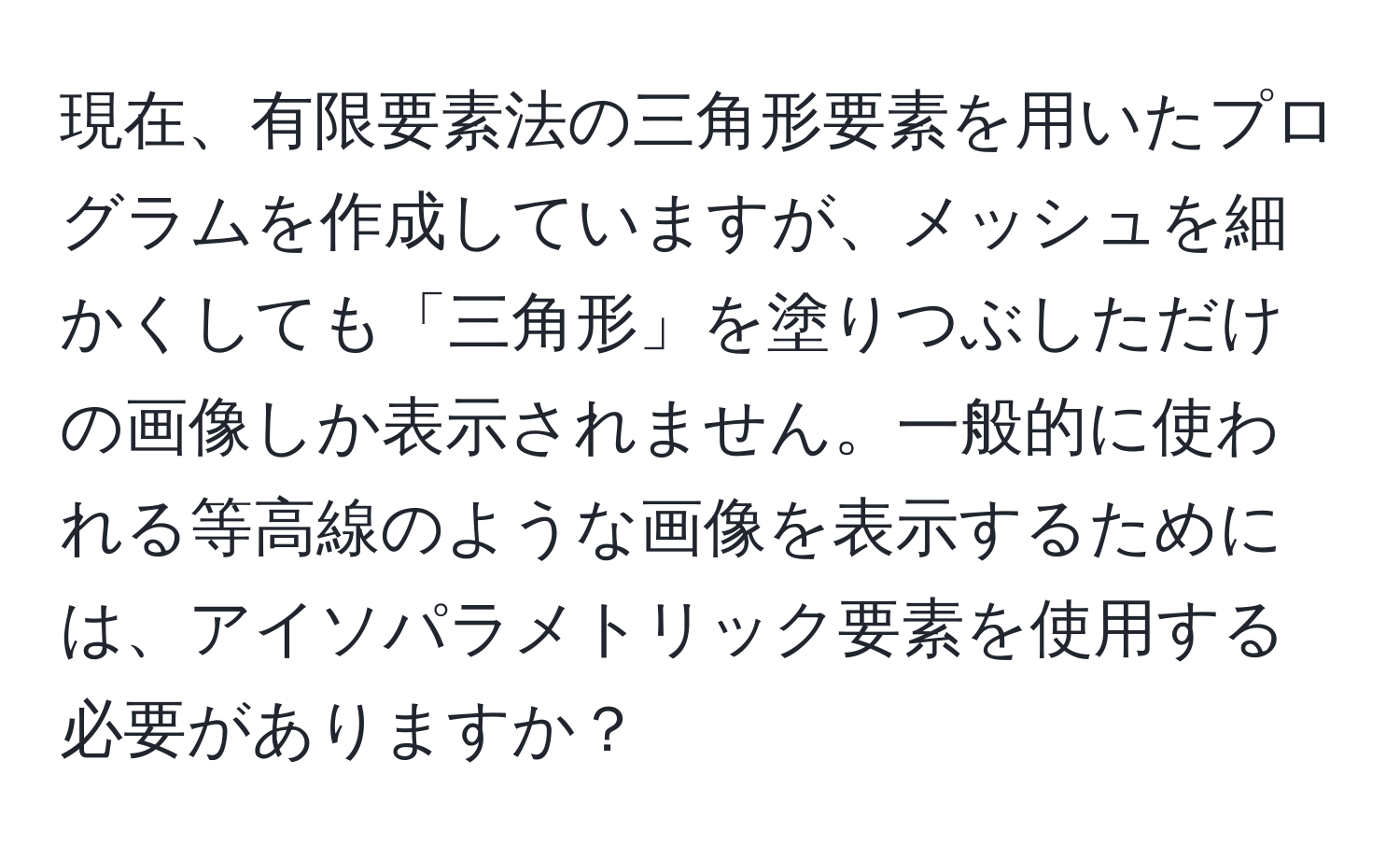 現在、有限要素法の三角形要素を用いたプログラムを作成していますが、メッシュを細かくしても「三角形」を塗りつぶしただけの画像しか表示されません。一般的に使われる等高線のような画像を表示するためには、アイソパラメトリック要素を使用する必要がありますか？