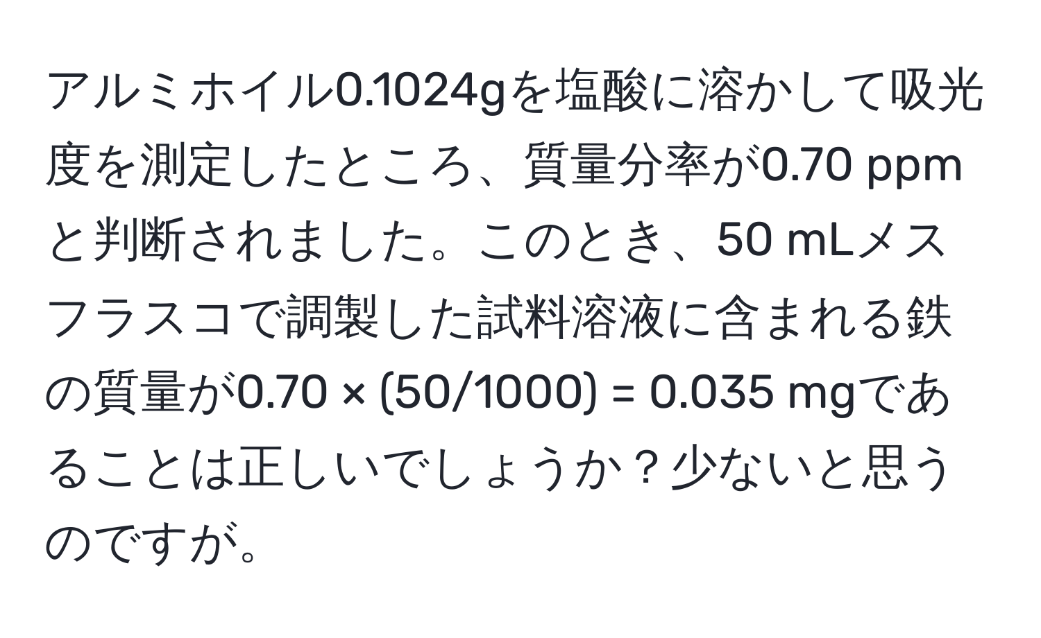 アルミホイル0.1024gを塩酸に溶かして吸光度を測定したところ、質量分率が0.70 ppmと判断されました。このとき、50 mLメスフラスコで調製した試料溶液に含まれる鉄の質量が0.70 × (50/1000) = 0.035 mgであることは正しいでしょうか？少ないと思うのですが。