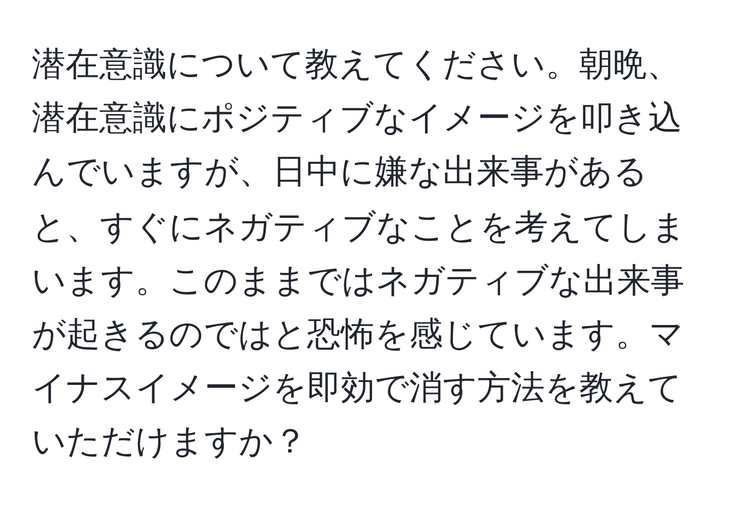 潜在意識について教えてください。朝晩、潜在意識にポジティブなイメージを叩き込んでいますが、日中に嫌な出来事があると、すぐにネガティブなことを考えてしまいます。このままではネガティブな出来事が起きるのではと恐怖を感じています。マイナスイメージを即効で消す方法を教えていただけますか？