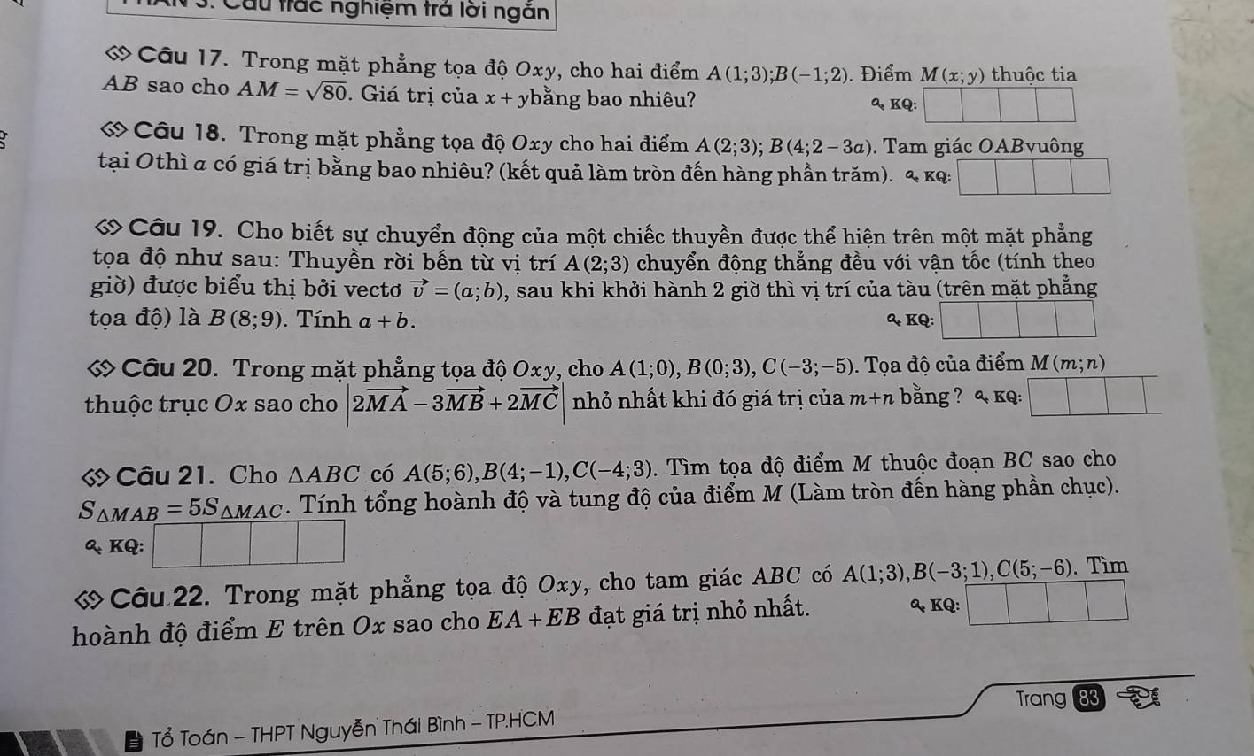 Cầu trác nghiệm trá lời ngăn
ớ Câu 17. Trong mặt phẳng tọa độ Oxy, cho hai điểm A(1;3);B(-1;2). Điểm M(x;y) thuộc tia
AB sao cho AM=sqrt(80). Giá trị của x+ ybằng bao nhiêu?
 KQ:
« Câu 18. Trong mặt phẳng tọa độ Oxy cho hai điểm A(2;3);B(4;2-3a). Tam giác OABvuông
tại Othì a có giá trị bằng bao nhiêu? (kết quả làm tròn đến hàng phần trăm). a_+ KQ:
ớCâu 19. Cho biết sự chuyển động của một chiếc thuyền được thể hiện trên một mặt phẳng
tọa độ như sau: Thuyền rời bến từ vị trí A(2;3) chuyển động thẳng đều với vận tốc (tính theo
giờ) được biểu thị bởi vectơ vector v=(a;b) , sau khi khởi hành 2 giờ thì vị trí của tàu (trên mặt phẳng
tọa độ) là B(8;9). Tính a+b. & KQ:
ớ Câu 20. Trong mặt phẳng tọa độ Oxy, cho A(1;0),B(0;3),C(-3;-5). Tọa độ của điểm  M (m;n)
thuộc trục Ox sao cho 2vector MA-3vector MB+2vector MC nhỏ nhất khi đó giá trị của m+n bằng ? < kq:
« Câu 21. Cho  △ ABC có A(5;6),B(4;-1),C(-4;3). Tìm tọa độ điểm M thuộc đoạn BC sao cho
S_△ MAB=5S_△ MAC. Tính tổng hoành độ và tung độ của điểm M (Làm tròn đến hàng phần chục).
Q_tKG □
ớ Câu 22. Trong mặt phẳng tọa độ Oxy, cho tam giác ABC có A(1;3),B(-3;1),C(5;-6). Tìm
hoành độ điểm E trên Ox sao cho EA+EB đạt giá trị nhỏ nhất. Q KQ:
Tổ Toán - THPT Nguyễn Thái Bình - TP.HCM Trang 83