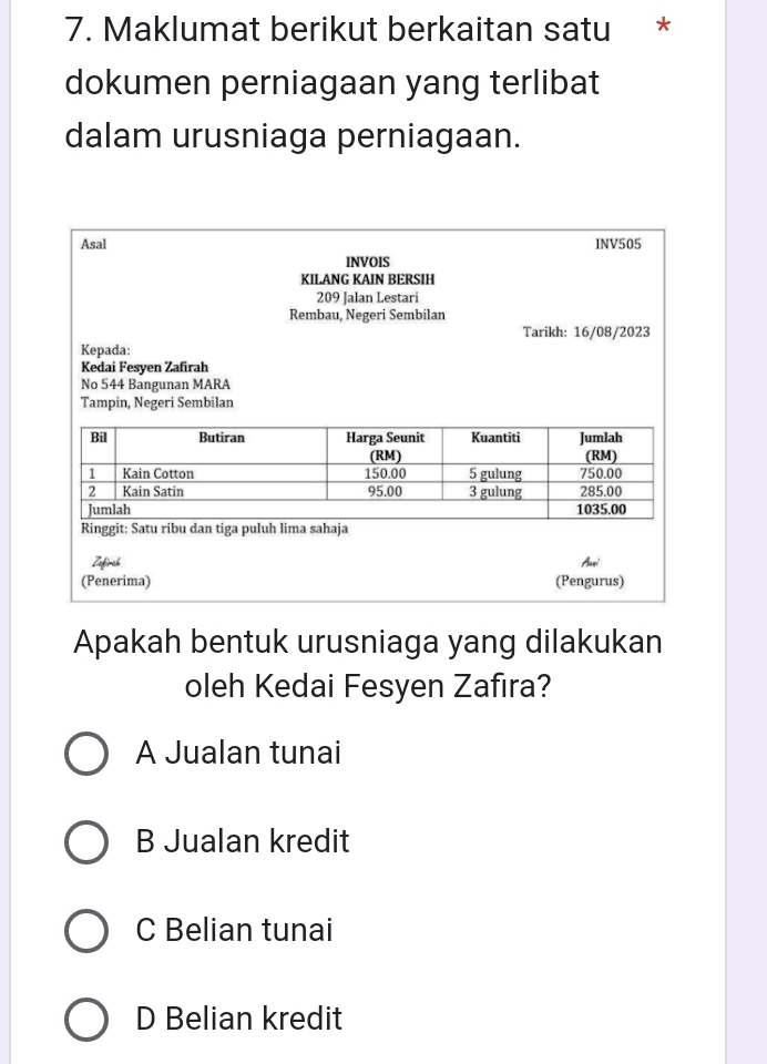 Maklumat berikut berkaitan satu *
dokumen perniagaan yang terlibat
dalam urusniaga perniagaan.
Asal INV505
INVOIS
KIL.ANG KAIN BERSIH
209 Jalan Lestari
Rembau, Negeri Sembilan
Tarikh: 16/08/2023
Kepada:
Kedai Fesyen Zafirah
No 544 Bangunan MARA
Tampin, Negeri Sembilan
Apakah bentuk urusniaga yang dilakukan
oleh Kedai Fesyen Zafıra?
A Jualan tunai
B Jualan kredit
C Belian tunai
D Belian kredit