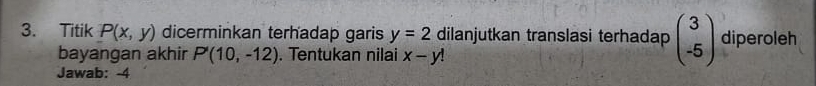 Titik P(x,y) dicerminkan terhadap garis y=2 dilanjutkan translasi terhadap beginpmatrix 3 -5endpmatrix diperoleh 
bayangan akhir P'(10,-12). Tentukan nilai x-y!
Jawab: 4