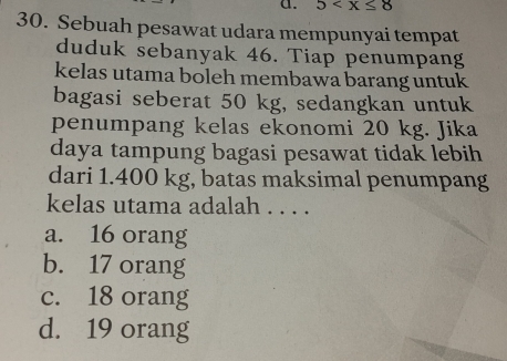 5
30. Sebuah pesawat udara mempunyai tempat
duduk sebanyak 46. Tiap penumpang
kelas utama boleh membawa barang untuk
bagasi seberat 50 kg, sedangkan untuk
penumpang kelas ekonomi 20 kg. Jika
daya tampung bagasi pesawat tidak lebih
dari 1.400 kg, batas maksimal penumpang
kelas utama adalah . . . .
a. 16 orang
b. 17 orang
c. 18 orang
d. 19 orang