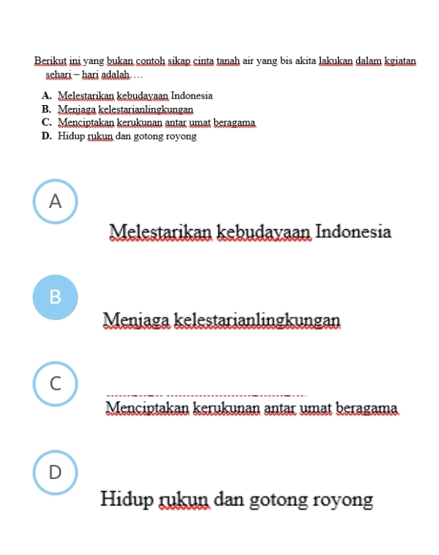 Berikut ini yang bukan contoh sikap cinta tanah air yang bis akita lakukan dalam kgiatan
schari - hari adalah……
A. Melestarikan kebudayaan Indonesia
B. Meniaga kelestarianlingkungan
C. Menciptakan kerukunan antar umat beragama
D. Hidup rukun dan gotong royong
A
Melestarikan kebudayaan Indonesia
B
Meniaga kelestarianlingkungan
C
_
Menciptakan kerukunan antar umat beragama
D
Hidup rukun dan gotong royong