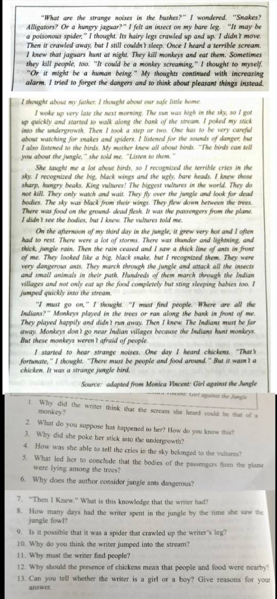 “What are the strange noises in the bushes?” I wondered. “Snakes?
Alligators? Or a hungry jaguar?” I felt an insect on my bare leg. “It may be
a poisonous spider," I thought. Its hairy legs crawled up and up. I didn't move
Then it crawled away, but I still couldn't sleep. Once I heard a terrible scream.
I knew that jaguars hunt at night. They kill monkeys and eat them. Sometimes
they kill people, too. “It could be a monkey screaming,” I thought to myself.
"Or it might be a human being." My thoughts continued with increasing
alarm. I tried to forget the dangers and to think about pleasant things instead.
I thought about my father. I thought about our safe little home.
I woke up very late the next morning. The sun was high in the sky, so I got
uD quickly and started to walk along the bank of the stream. I poked my stick
into the undergrowth. Then I took a step or two. One has to be very careful
about watching for snakes and spiders. I listened for the sounds of danger; but
I also listened to the birds. My mother knew all about birds. "The birds can tell
you about the jungle,” she told me. “Listen to them.”
She taught me a lot about birds, so I recognized the terrible cries in the
sky. I recognized the big, black wings and the ugly, bare heads. I knew those
sharp, hungry beaks. King vultures! The biggest vultures in the world. They do
not kill. They only watch and wait. They fly over the jungle and look for dead
bodies. The sky was black from their wings. They flew down between the trees.
There was food on the ground- dead flesh. It was the passengers from the plane.
I didn't see the bodies, but I knew. The vultures told me.
On the afternoon of my third day in the jungle, it grew very hot and I often
had to rest. There were a lot of storms. There was thunder and lightning, and
thick, jungle rain. Then the rain ceased and I saw a thick line of ants in front
of me. They looked like a big, black snake, but I recognized them. They were
very dangerous ants. They march through the jungle and attack all the insects
and small animals in their path. Hundreds of them march through the Indian
villages and not only eat up the food completely but sting sleeping babies too. I
jumped quickly into the stream.
"I must go on,” I thought. “I must find people. Where are all the
Indians?" Monkeys played in the trees or ran along the bank in front of me.
They played happily and didn't run away. Then I knew. The Indians must be far
away. Monkeys don't go near Indian villages because the Indians hunt monkeys.
But these monkeys weren't afraid of people
I started to hear strange noises. One day I heard chickens. “That's
fortunate,” I thought. “There must be people and food around." But it wasn't a
chicken. It was a strange jungle bird.
Source: adapted from Monica Vincent: Girl against the Jungle
* incent: Grl against the Jungle
1. Why did the writer think that the scream she heard could be that of a
monkey?
2. What do you suppose has happened to her? How do you know this?
3. Why did she poke her stick into the undergrowth?
4. How was she able to tell the cries in the sky belonged to the vultures?
5. What led her to conclude that the bodies of the passengers from the plane
were lying among the trees?
6. Why does the author consider jungle ants dangerous?
7. “Then I Knew.” What is this knowledge that the writer had?
8. How many days had the writer spent in the jungle by the time she saw the
jungle fowl?
9. Is it possible that it was a spider that crawled up the writer's leg?
10. Why do you think the writer jumped into the stream?
11. Why must the writer find people?
12. Why should the presence of chickens mean that people and food were nearby?
13. Can you tell whether the writer is a girl or a boy? Give reasons for your
answer.