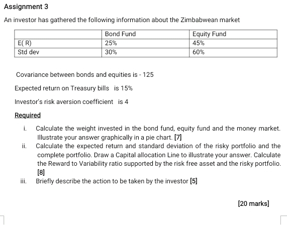 Assignment 3
An investor has gathered the following information about the Zimbabwean market
Covariance between bonds and equities is - 125
Expected return on Treasury bills is 15%
Investor's risk aversion coefficient is 4
Required
i. Calculate the weight invested in the bond fund, equity fund and the money market.
Illustrate your answer graphically in a pie chart. [7]
ii. Calculate the expected return and standard deviation of the risky portfolio and the
complete portfolio. Draw a Capital allocation Line to illustrate your answer. Calculate
the Reward to Variability ratio supported by the risk free asset and the risky portfolio.
[8]
iii. Briefly describe the action to be taken by the investor [5]
[20 marks]