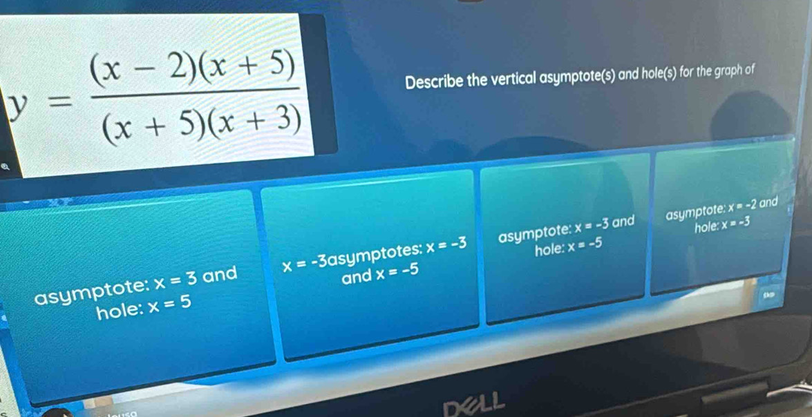 y= ((x-2)(x+5))/(x+5)(x+3) 
Describe the vertical asymptote(s) and hole(s) for the graph of
x=-3 and asymptote: x=-2 and
hole: x=-3
hole: x=-5
asymptote: x=3 and x=-3 asymptotes: x=-3 asymptote:
and x=-5
hole: x=5