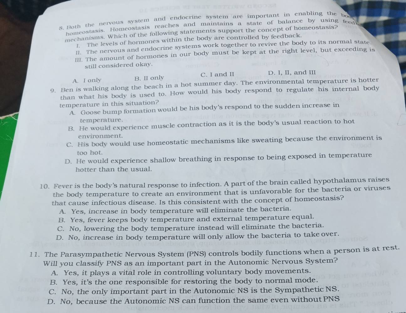 Both the nervous system and endocrine system are important in enabling the bod
homeostasis. Homeostasis reaches and maintains a state of balance by using feed
mechanisms. Which of the following statements support the concept of homeostasis?
I. The levels of hormones within the body are controlled by feedback.
ll. The nervous and endocrine systems work together to revive the body to its normal state
II. The amount of hormones in our body must be kept at the right level, but exceeding is
still considered okay.
A. I only B. II only C. I and II D. I, II, and III
9. Ben is walking along the beach in a hot summer day. The environmental temperature is hotter
than what his body is used to. How would his body respond to regulate his internal body
temperature in this situation?
A. Goose bump formation would be his body’s respond to the sudden increase in
temperature.
B. He would experience muscle contraction as it is the body’s usual reaction to hot
environment.
C. His body would use homeostatic mechanisms like sweating because the environment is
too hot.
D. He would experience shallow breathing in response to being exposed in temperature
hotter than the usual.
10. Fever is the body’s natural response to infection. A part of the brain called hypothalamus raises
the body temperature to create an environment that is unfavorable for the bacteria or viruses
that cause infectious disease. Is this consistent with the concept of homeostasis?
A. Yes, increase in body temperature will eliminate the bacteria.
B. Yes, fever keeps body temperature and external temperature equal.
C. No, lowering the body temperature instead will eliminate the bacteria.
D. No, increase in body temperature will only allow the bacteria to takeover.
11. The Parasympathetic Nervous System (PNS) controls bodily functions when a person is at rest.
Will you classify PNS as an important part in the Autonomic Nervous System?
A. Yes, it plays a vital role in controlling voluntary body movements.
B. Yes, it’s the one responsible for restoring the body to normal mode.
C. No, the only important part in the Autonomic NS is the Sympathetic NS.
D. No, because the Autonomic NS can function the same even without PNS