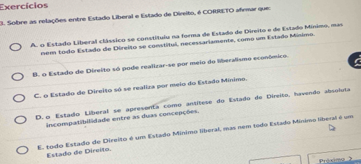 Exercícios
3. Sobre as relações entre Estado Liberal e Estado de Direito, é CORRETO afirmar que:
A. o Estado Liberal clássico se constituiu na forma de Estado de Direito e de Estado Mínimo, mas
nem todo Estado de Direito se constitui, necessariamente, como um Estado Mínimo.
B. o Estado de Direito só pode realizar-se por meio do liberalismo econômico.
C. o Estado de Direito só se realiza por meio do Estado Mínimo.
D. o Estado Liberal se apresenta como antítese do Estado de Direito, havendo absoluta
incompatibilidade entre as duas concepções.
E. todo Estado de Direito é um Estado Mínimo liberal, mas nem todo Estado Mínimo liberal é um
Estado de Direito.
Próximo 》