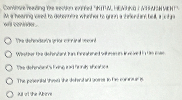 Continue reading the section entitled "INITIAL HEARING / ARRAIGNMENT"
At a hearing used to determine whether to grant a defendant bail, a judge
will consider...
The defendant's prior criminal record.
Whether the defendant has threatened witnesses involved in the case.
The defendant's living and family situation.
The potential threat the defendant poses to the community.
All of the Above