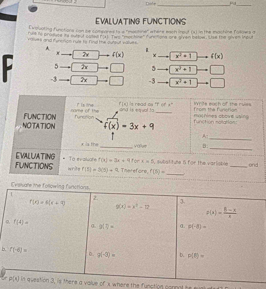 Hanaout 2
Date _Pd_
EVALUATING FUNCTIONS
Evaluating functions can be compared to a "machine" where each input (x) in the machine follows a
rule to produce its outpuf called f(x). Two "machine" functions are given below. Use the given input
values and function rule to find the output values.
A.
B.
× 2x f(x) × x^2+1 f(x)
5 2x 5 x^2+1 □
-3 2x |
-3 x^2+1 □
f is the f(x) is read as "f of x^(10) Write each of the rules
name of the and is equal to _from the function
machines above using
FUNCTION function function notation:
NOTATION f(x)=3x+9
A:_
x is the _value
B:_
EVALUATING To evaluate f(x)=3x+9 for x=5 , substitute 5 for the variable _and
FUNCTIONS write f(5)=3(5)+9. Therefore, f(5)= _
Eval
b
oof x where the function cannot he evolunte