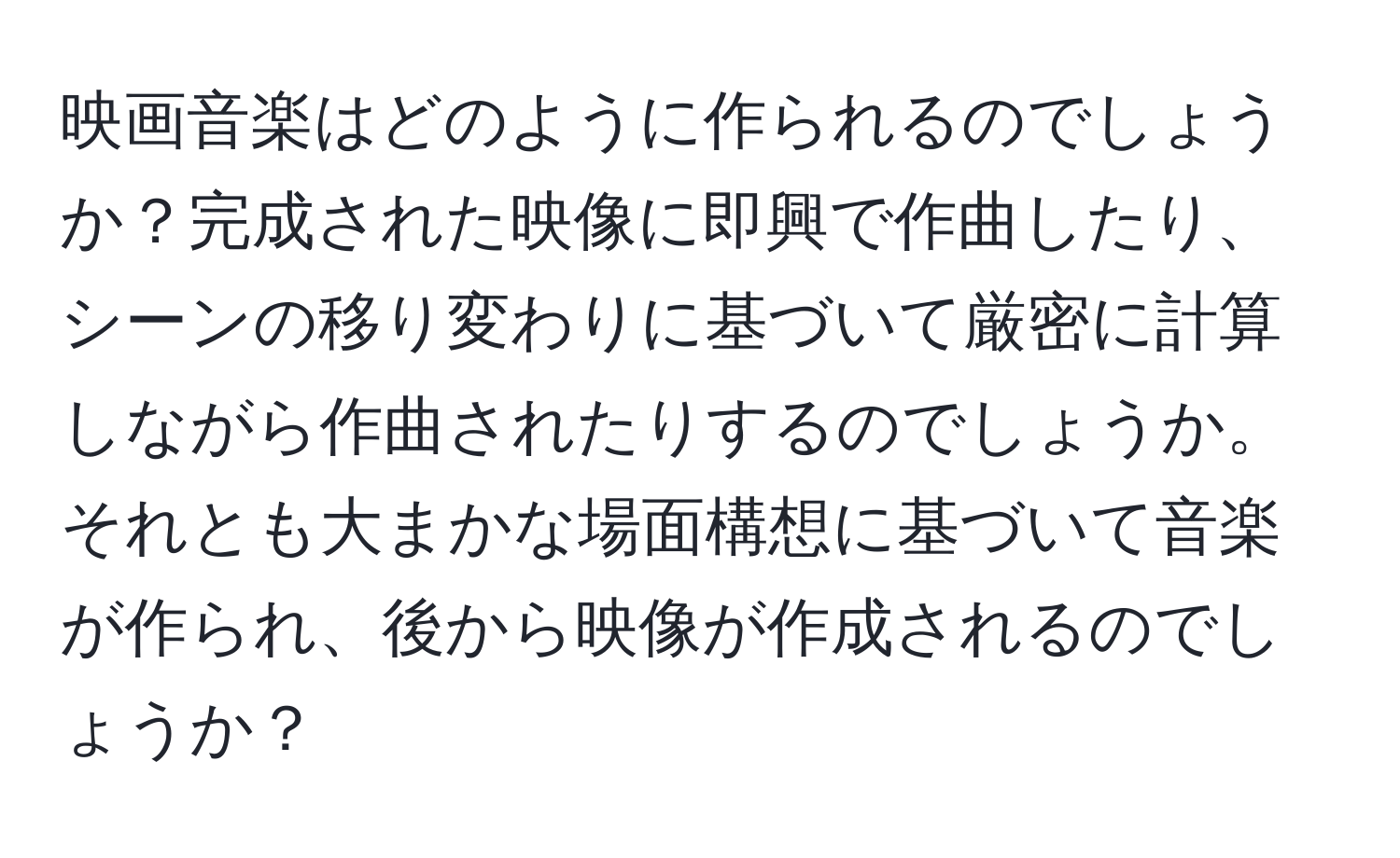 映画音楽はどのように作られるのでしょうか？完成された映像に即興で作曲したり、シーンの移り変わりに基づいて厳密に計算しながら作曲されたりするのでしょうか。それとも大まかな場面構想に基づいて音楽が作られ、後から映像が作成されるのでしょうか？