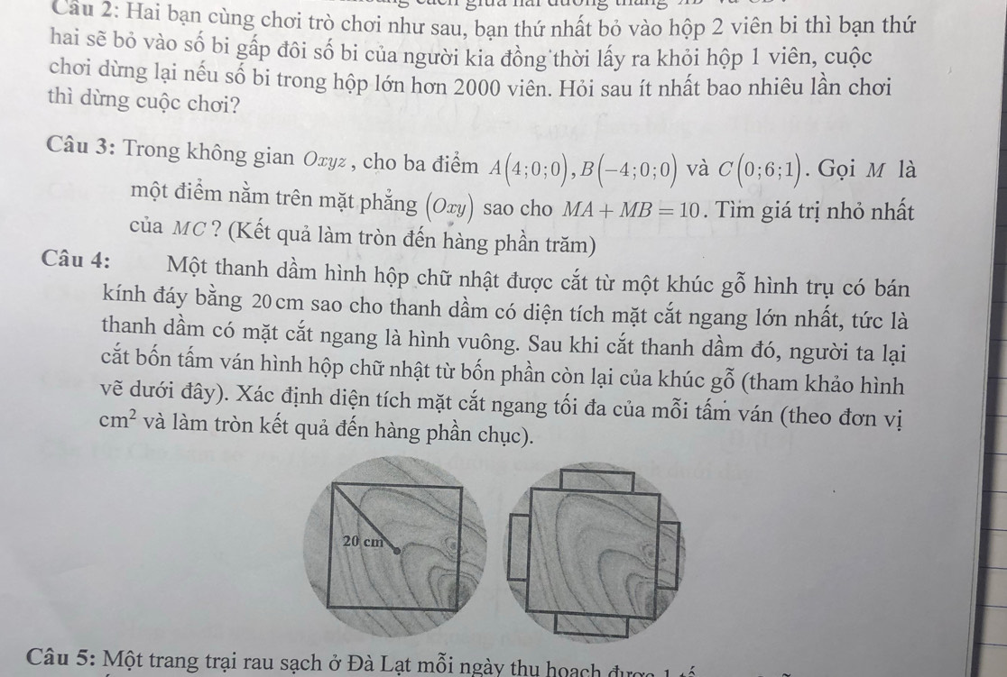 Hai bạn cùng chơi trò chơi như sau, bạn thứ nhất bỏ vào hộp 2 viên bi thì bạn thứ 
hai sẽ bỏ vào số bi gấp đôi số bi của người kia đồng thời lấy ra khỏi hộp 1 viên, cuộc 
chơi dừng lại nếu số bi trong hộp lớn hơn 2000 viên. Hỏi sau ít nhất bao nhiêu lần chơi 
thì dừng cuộc chơi? 
Câu 3: Trong không gian Oxyz , cho ba điểm A(4;0;0), B(-4;0;0) và C(0;6;1). Gọi M là 
một điểm nằm trên mặt phẳng (Oxy) sao cho MA+MB=10. Tìm giá trị nhỏ nhất 
của MC ? (Kết quả làm tròn đến hàng phần trăm) 
Câu 4: Một thanh dầm hình hộp chữ nhật được cắt từ một khúc gỗ hình trụ có bán 
kính đáy bằng 20 cm sao cho thanh dầm có diện tích mặt cắt ngang lớn nhất, tức là 
thanh dầm có mặt cắt ngang là hình vuông. Sau khi cắt thanh dầm đó, người ta lại 
cắt bốn tấm ván hình hộp chữ nhật từ bốn phần còn lại của khúc gwidehat O (tham khảo hình 
vẽ dưới đây). Xác định diện tích mặt cắt ngang tối đa của mỗi tấm ván (theo đơn vị
cm^2 và làm tròn kết quả đến hàng phần chục). 
Câu 5: Một trang trại rau sạch ở Đà Lạt mỗi ngày thu hoạch được