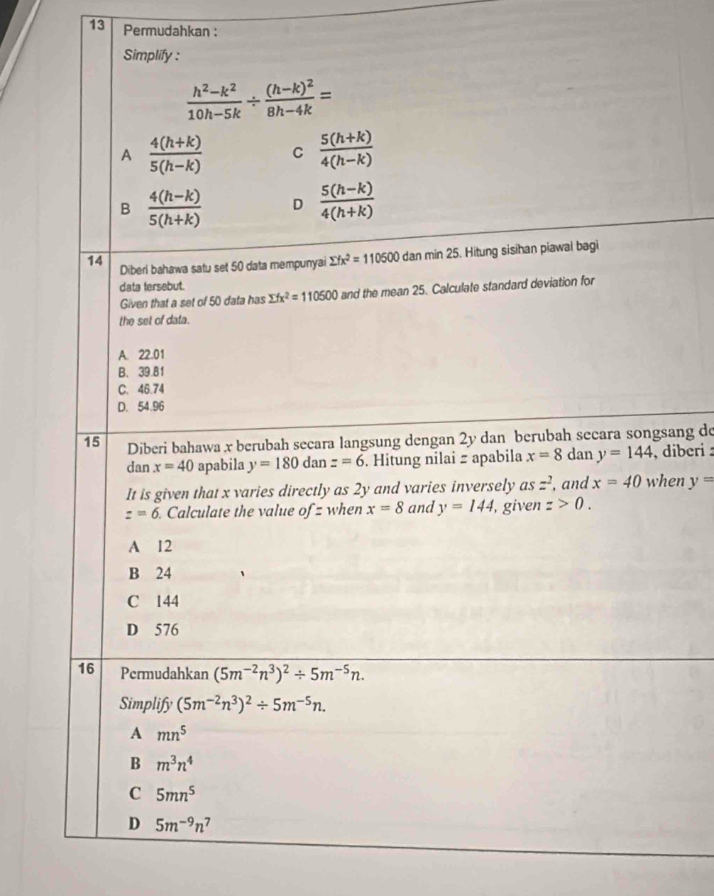 Permudahkan :
Simplify :
 (h^2-k^2)/10h-5k / frac (h-k)^28h-4k=
A  (4(h+k))/5(h-k) 
C  (5(h+k))/4(h-k) 
B  (4(h-k))/5(h+k) 
D  (5(h-k))/4(h+k) 
14 Diberi bahawa satu set 50 data mempunyai sumlimits fx^2=110500 dan min 25. Hitung sisihan piawai bagi
data tersebut.
Given that a set of 50 data has sumlimits fx^2=110500 and the mean 25. Calculate standard deviation for
the set of data.
A. 22.01
B. 39.81
C. 46.74
D. 54.96
15 Diberi bahawa x berubah secara langsung dengan 2y dan berubah secara songsang de
dan x=40 apabila y=180danz=6. Hitung nilai z apabila x=8 dan y=144 , diberi :
It is given that x varies directly as 2y and varies inversely as z^2 , and x=40 when y=
z=6. Calculate the value of= when x=8 and y=144 , given z>0.
A 12
B 24
C 144
D 576
16 Permudahkan (5m^(-2)n^3)^2/ 5m^(-5)n. 
Simplify (5m^(-2)n^3)^2/ 5m^(-5)n. 
A mn^5
B m^3n^4
C 5mn^5
D 5m^(-9)n^7