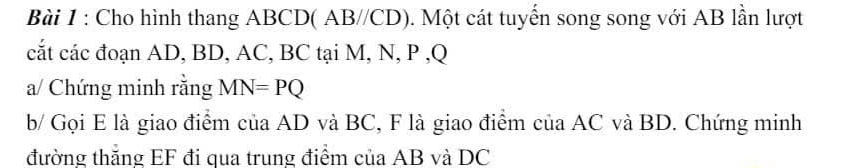 Cho hình thang ABCD ( AB//CD). Một cát tuyển song song với AB lần lượt 
cắt các đoạn AD, BD, AC, BC tại M, N, P , Q
a/ Chứng minh rằng MN=PQ
b/ Gọi E là giao điểm của AD và BC, F là giao điểm của AC và BD. Chứng minh 
đường thắng EF đi qua trung điểm của AB và DC