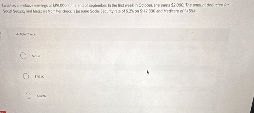 Lana has cumulative earnings of $116,000 at the end of September. In the first week in October, she earns $2,000. The amount deducted for
Social Security and Medicare from her check is (assume Social Security rate of 6.2% on $142,800 and Medicare of 1.45%):
Multiple Choice
$29.00
$153.00
$53.20