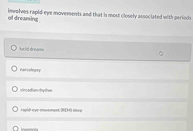 involves rapid eye movements and that is most closely associated with periods
of dreaming
lucid dreams
narcolepsy
circadian rhythm
rapid-eye-movement (REM) sleep
insomnia