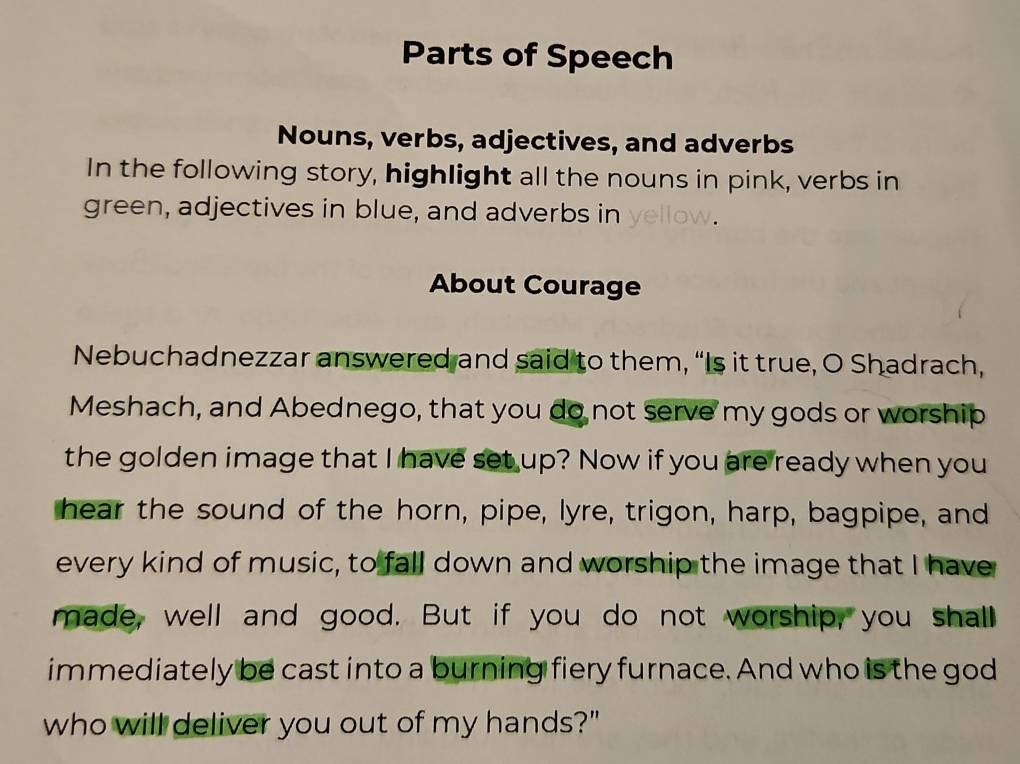 Parts of Speech 
Nouns, verbs, adjectives, and adverbs 
In the following story, highlight all the nouns in pink, verbs in 
green, adjectives in blue, and adverbs in yellow. 
About Courage 
Nebuchadnezzar answered and said to them, “Is it true, O Shadrach, 
Meshach, and Abednego, that you do not serve my gods or worship 
the golden image that I have set up? Now if you are ready when you 
hear the sound of the horn, pipe, lyre, trigon, harp, bagpipe, and 
every kind of music, to fall down and worship the image that I have 
made, well and good. But if you do not worship, you shall 
immediately be cast into a burning fiery furnace. And who is the god 
who will deliver you out of my hands?"