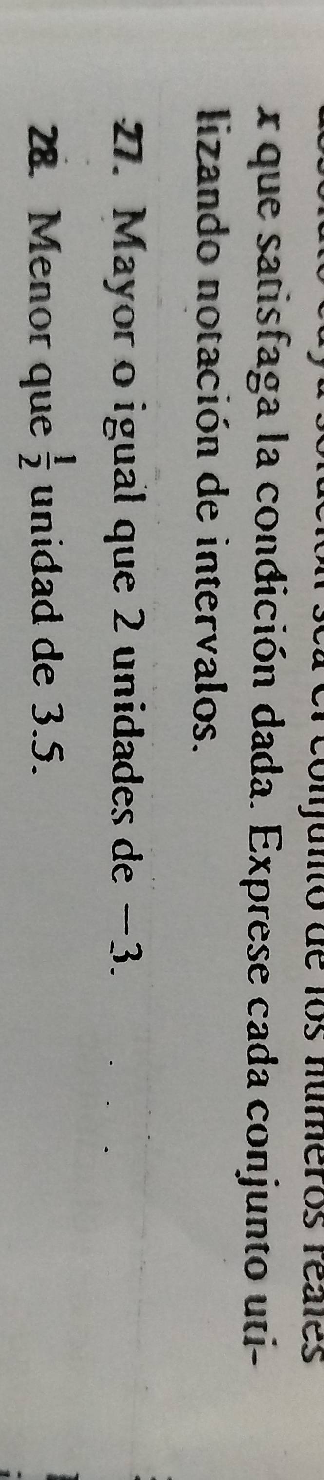 conjunto de los números reales 
x que satisfaga la condición dada. Exprese cada conjunto uti- 
lizando notación de intervalos. 
27. Mayor o igual que 2 unidades de −3. 
28. Menor que  1/2  unidad de 3.5.