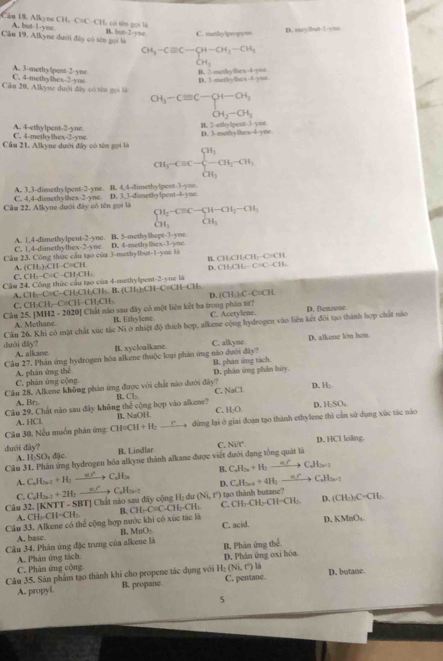 Alkyne CH₃-C=C-CHạ có tên gọi là
A. but-1-yne. B. but-2-yne. C. methy lpeo py mo.
D. mey|but-1-yme
Câu 19. Alkyne dưới đây có tên gọi là
CH_3-Cequiv C-CH-CH_2-CH_3
CH_3
A. 3-methyipent-2-yne B. 2-methylbex-4-yoe
C. 4-methylhex-2-yne D. 3-methyllx-4-yme.
Câu 20. Alkyne dưới đây có tên gọi là
CH_3-Cequiv C-CH-CH_3
CH_2-CH_3
A. 4-ethylpent-2-yne
B. 2-ethylpent-3-yne
C. 4-methylhex-2-yne D. 3-methyihex-4-yne
Câu 21. Alkyne dưới đây có tên gọi là
CH_3-Cequiv C-beginarrayl H_3 -CH_2-CH_3 CH_3endarray.
A. 3,3-dimethylpent-2-yne. B. 4,4-dimethylpent-3-yne.
C. 4,4-dimethylhex-2-yne. D. 3,3-dimethylpent-4-yne.
Câu 22, Alkyne dưới đây có tên gọi là
beginarrayl H_2-Cequiv C-CH-CH_2-CH_3 CH_3endarray.
A. 1,4-dimethylpent-2-yne. B. 5-methylhept-3-yne.
C. 1.4-dimethylhex-2-yne D. 4-methylhex-3-yne.
Câu 23. Công thức cầu tạo của 3-methylbut-1-yne là
B. CH_2CH_2CH _ Cequiv CH.
A. (CH_3)_3CH-Cequiv CH. CH_3CH_2-Cequiv C-CH_3.
D.
C. CH_3-Cequiv C-CH_2CH_3.
Câu 24. Công thức cầu tạo của 4-methylpent-2-yne là
A. CH_3-Cequiv C CH₂CH₃CH₃. B. (C CH_3bCH Cequiv CH-CH_3
C. CH₃CH -Cequiv CH-CH_2CH_3 D. (CH_3)_3C-Cequiv CH.
Câu 25. [MH2 - 2020] Chất nào sau đây có một liên kết ba trong phân tử? D. Benzene.
A. Methane. B. Ethylene. C. Acetylene.
Câu 26. Khi có mặt chất xúc tác Ni ở nhiệt độ thích hợp, alkene cộng hydrogen vào liên kết đội tạo thành hợp chất nào
dưới đây? C. alkyne. D. alkene lớn hơn.
A. alkane. B. xycloalkane.
Câu 27. Phán ứng hydrogen hóa alkene thuộc loại phản ứng nào đưới đây?
B. phản ứng tách.
A. phản ứng thế D. phân ứng phần húy.
C. phân ứng cộng
Cân 28. Alkene không phản ứng được với chất nào dưới đây? D. H₂
A. Br₂ B. Cl₂. C. NaCl
Câu 29. Chất nào sau đây không thể cộng hợp vào alkene? C. H₂O.
A. HCl. B. NaOH. D. H₂SO₄.
Câu 30. Nếu muốn phản ứng: CHequiv CH+H_2to dừng lại ở giai đoạn tạo thành ethylene thì cần sử dụng xúc tác nảo
dưới dây? C. Ni/t°. D. HCl loãng.
A. H_2SO_4dac. B. Lindlar.
Câu 3 ng hydrogen hóa alkyne thành alkane được viết dưới dạng tổng quát là
A. C_nH_2n-2+H_2to C_nH_2n B. C_0_2n+H_2to C_nH_2n+2
C. C_nH_2n-2+2H_2to C_nH_2n+2 D. C_aH_2n-6+4H_2to
CHì
D. C H _2C=CH
Câu 32. [KNTT - SBT] Chất nào sau đây cộng H₂ dư (Ni,t^0) tạo thành butane?
A. CH_3-CH=C H2 B. CH_3-Cequiv C-CH_2-CH_3 C C H CH -CH=CH_2.
Câu 33, Alkene có thể cộng hợp nước khi có xúc tác là MnO₄.
B. MnO_2 C. acid. D、 x
A. base.
Câu 34. Phân ứng đặc trưng của alkene là
A. Phản ứng tách. B. Phản ứng thế.
C. Phàn ứng cộng D. Phản ứng oxi hóa.
Câu 35. Sản phẩm tạo thành khỉ cho propene tác dụng với H_2(Ni,t^0) là D. butane.
A. propyl. B. propane. C. pentane.
5