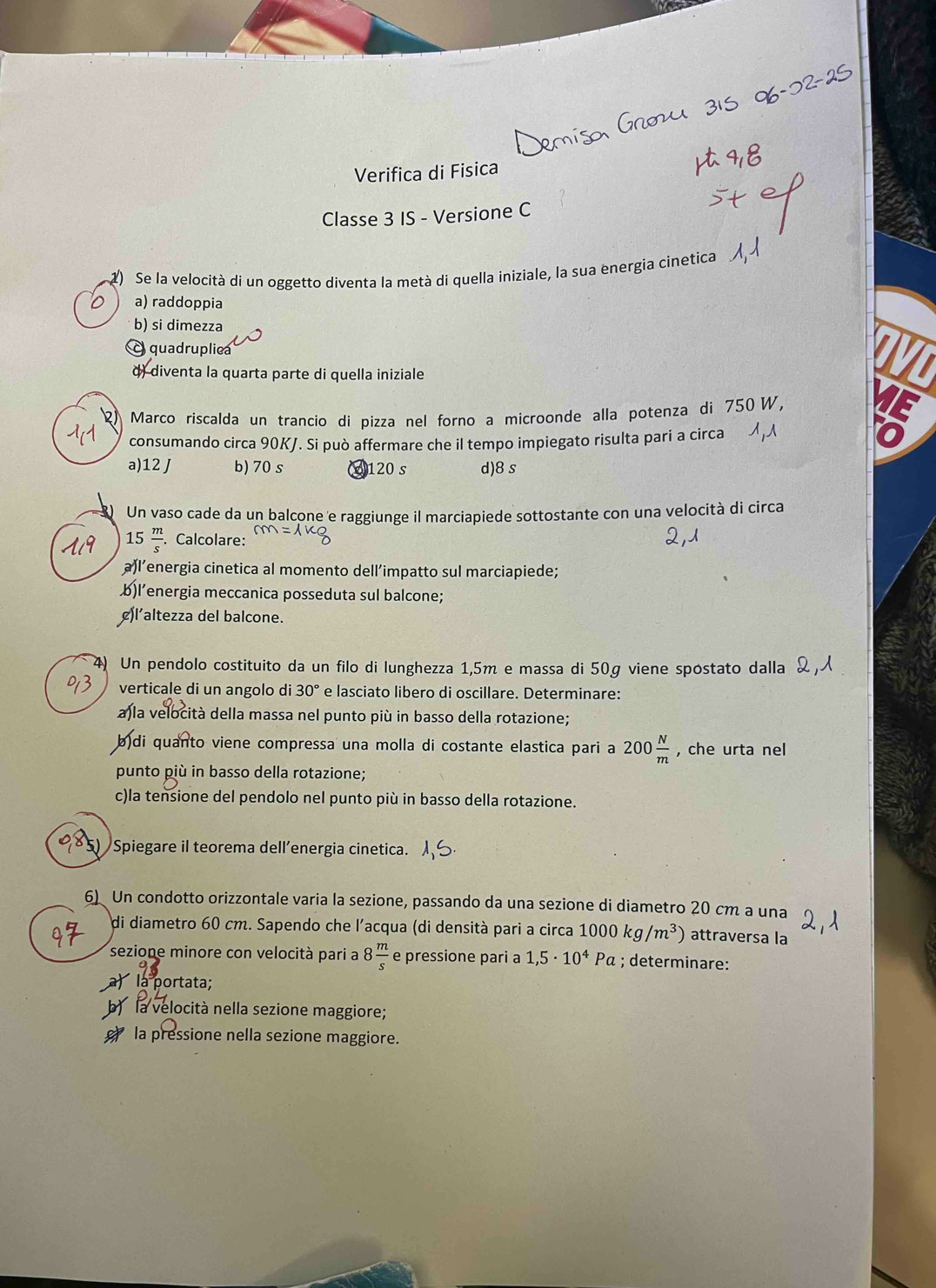 Verifica di Fisica
Classe 3 IS - Versione C
1) Se la velocità di un oggetto diventa la metà di quella iniziale, la sua energia cinetica
a) raddoppia
b) si dimezza
quadrupliea
d) diventa la quarta parte di quella iniziale
2) Marco riscalda un trancio di pizza nel forno a microonde alla potenza di 750W,
consumando circa 90KJ. Si può affermare che il tempo impiegato risulta pari a circa
a)12 J b)70 s 120 s d)8s
Un vaso cade da un balcone e raggiunge il marciapiede sottostante con una velocità di circa
15 m/s  Calcolare:
a)l’energia cinetica al momento dell’impatto sul marciapiede;
b)l’energia meccanica posseduta sul balcone;
¢)l’altezza del balcone.
4) Un pendolo costituito da un filo di lunghezza 1,5m e massa di 50g viene spostato dalla
verticale di un angolo di 30° e lasciato libero di oscillare. Determinare:
a)la velocità della massa nel punto più in basso della rotazione;
b)di quanto viene compressa una molla di costante elastica pari a 200 N/m  , che urta nel
punto più in basso della rotazione;
c)la tensione del pendolo nel punto più in basso della rotazione.
Spiegare il teorema dell’energia cinetica.
6) Un condotto orizzontale varia la sezione, passando da una sezione di diametro 20 cm a una
di diametro 60 cm. Sapendo che l'acqua (di densità pari a circa 1000kg/m^3) attraversa la
sezione minore con velocità pari a 8 m/s  e pressione pari a 1,5· 10^4 Pa ; determinare:
a) la portata;
b)  la velocità nella sezione maggiore;
e la pressione nella sezione maggiore.