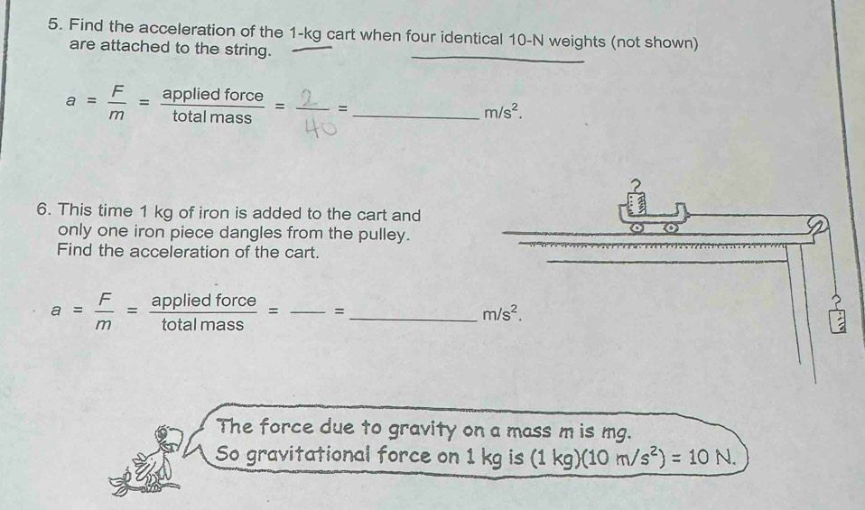 Find the acceleration of the 1-kg cart when four identical 10-N weights (not shown)
are attached to the string.
a= F/m = appliedforce/totalmass =frac 2 _
m/s^2.
6. This time 1 kg of iron is added to the cart and
only one iron piece dangles from the pulley.
Find the acceleration of the cart.
a= F/m = appliedforce/totalmass = _=_
The force due to gravity on a mass m is mg.
So gravitational force on 1 kg is (1kg)(10m/s^2)=10N.