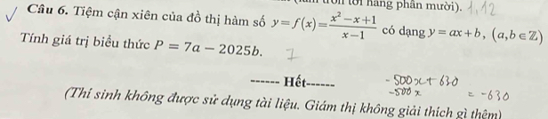 (um tron tời hang phần mười).
Câu 6. Tiệm cận xiên của đồ thị hàm số y=f(x)= (x^2-x+1)/x-1  có dạng y=ax+b, (a,b∈ Z)
Tính giá trị biểu thức P=7a-2025b. 
_------ Hết_
(Thí sinh không được sử dụng tài liệu. Giám thị không giải thích gì thêm)