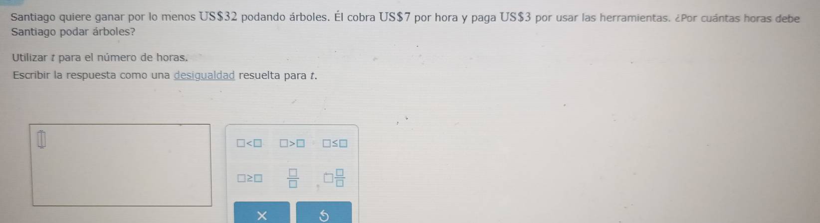 Santiago quiere ganar por lo menos US $32 podando árboles. Él cobra US$7 por hora y paga US$3 por usar las herramientas. ¿Por cuántas horas debe 
Santiago podar árboles? 
Utilizar t para el número de horas. 
Escribir la respuesta como una desigualdad resuelta para t.
□ □ >□ □ ≤ □
□ ≥ □  □ /□  ,□  □ /□  