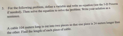 For the following problem, define a variable and write an equation (use the 5 -D Process 
if needed). Then solve the equation to solve the problem. Write your solution as a 
sentence. 
A cable 104 meters long is cut into two pieces so that one piece is 24 meters longer than 
the other. Find the length of each piece of cable.