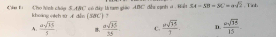 Cho hình chóp S. ABC có đây là tam giác ABC đều cạnh a . Biết SA=SB=SC=asqrt(2). Tinh
khoảng cách từ A đến (SBC) ?
A.  asqrt(35)/5 .  asqrt(35)/35 . C.  asqrt(35)/7 .  asqrt(35)/15 . 
B.
D.