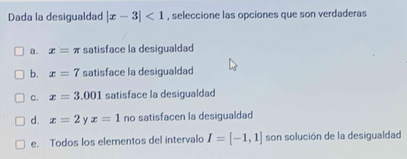 Dada la desigualdad |x-3|<1</tex> , seleccione las opciones que son verdaderas
a. x=π satisface la desigualdad
b. x=7 satisface la desigualdad
c. x=3.001 satisface la desigualdad
d. x=2 y x=1 no satisfacen la desigualdad
e. Todos los elementos del intervalo I=[-1,1] son solución de la desigualdad