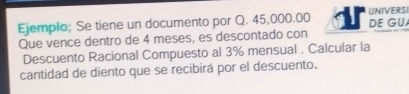 Ejemplo; Se tiene un documento por Q. 45,000.00 UNIVERSI DE GU 
Que vence dentro de 4 meses, es descontado con 
Descuento Racional Compuesto al 3% mensual . Calcular la 
cantidad de diento que se recibirá por el descuento.