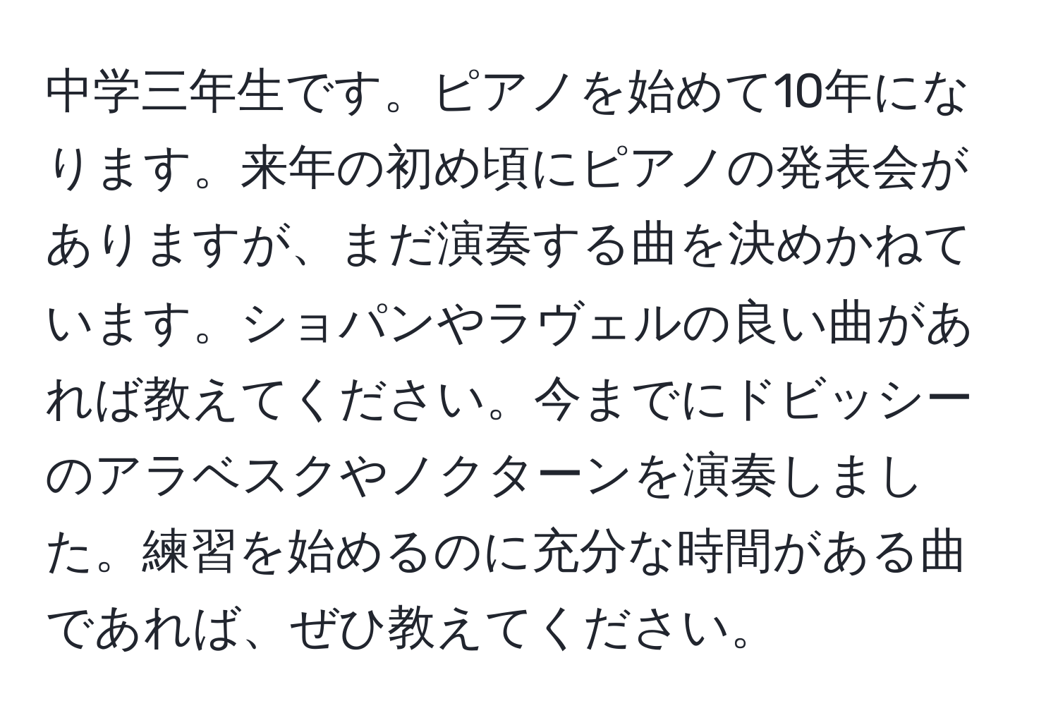 中学三年生です。ピアノを始めて10年になります。来年の初め頃にピアノの発表会がありますが、まだ演奏する曲を決めかねています。ショパンやラヴェルの良い曲があれば教えてください。今までにドビッシーのアラベスクやノクターンを演奏しました。練習を始めるのに充分な時間がある曲であれば、ぜひ教えてください。